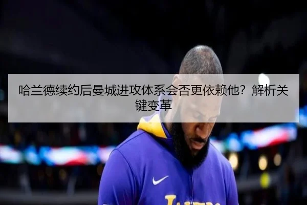 哈兰德续约后曼城进攻体系会否更依赖他？解析关键变革（kaiyun.com）